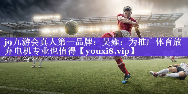 j9九游会真人第一品牌：吴雍：为推广体育放弃电机专业也值得