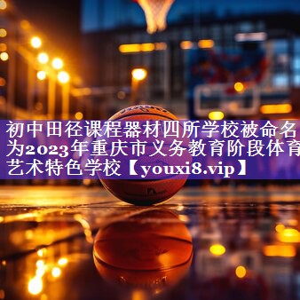 初中田径课程器材四所学校被命名为2023年重庆市义务教育阶段体育艺术特色学校
