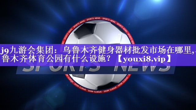 j9九游会集团：乌鲁木齐健身器材批发市场在哪里,乌鲁木齐体育公园有什么设施？