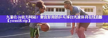 九游会·j9官方网站：便宜好用的乒乓球台光速体育在线直播