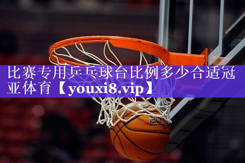 比赛专用乒乓球台比例多少合适冠亚体育