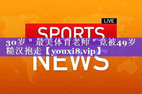 30岁＂最美体育老师＂竟被49岁糙汉抱走
