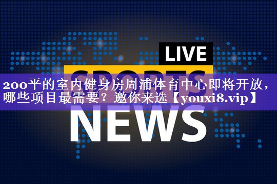 200平的室内健身房周浦体育中心即将开放，哪些项目最需要？邀你来选