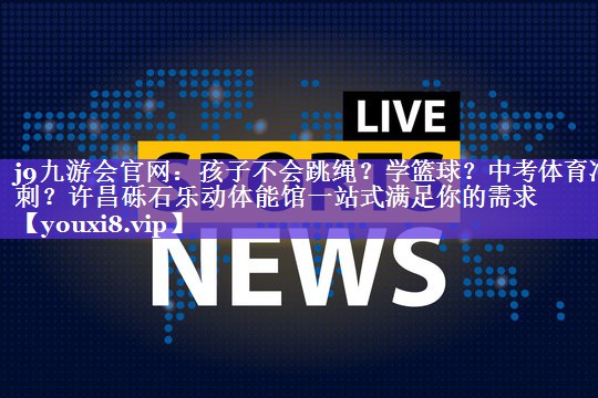 j9九游会官网：孩子不会跳绳？学篮球？中考体育冲刺？许昌砾石乐动体能馆一站式满足你的需求