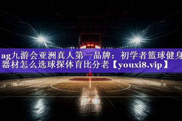 ag九游会亚洲真人第一品牌：初学者篮球健身器材怎么选球探体育比分老