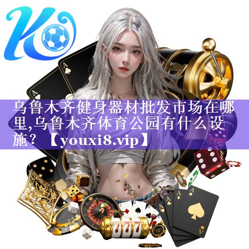 乌鲁木齐健身器材批发市场在哪里,乌鲁木齐体育公园有什么设施？