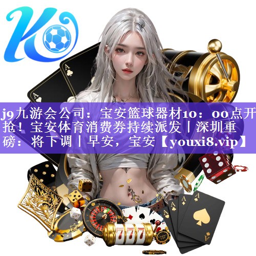 j9九游会公司：宝安篮球器材10：00点开抢！宝安体育消费券持续派发丨深圳重磅：将下调丨早安，宝安