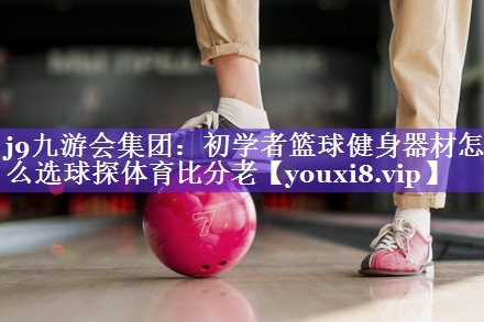 j9九游会集团：初学者篮球健身器材怎么选球探体育比分老