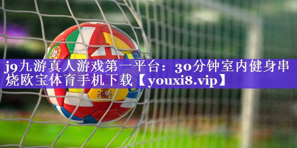 j9九游真人游戏第一平台：30分钟室内健身串烧欧宝体育手机下载