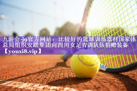 九游会·j9官方网站：比较好的篮球训练器材国家体育总局组织安踏集团向四川女足青训队伍捐赠装备