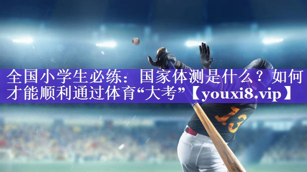 全国小学生必练：国家体测是什么？如何才能顺利通过体育“大考”