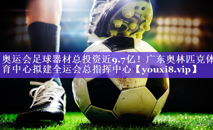 奥运会足球器材总投资近9.7亿！广东奥林匹克体育中心拟建全运会总指挥中心