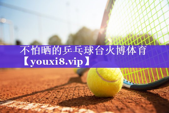 不怕晒的乒乓球台火博体育