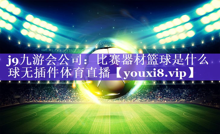 j9九游会公司：比赛器材篮球是什么球无插件体育直播