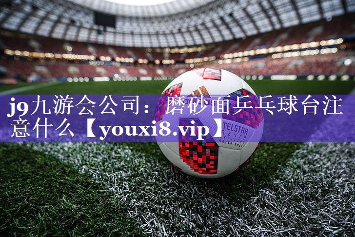 j9九游会公司：磨砂面乒乓球台注意什么
