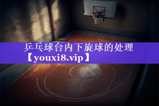 乒乓球台内下旋球的处理 乒乓球台内下旋球的处理